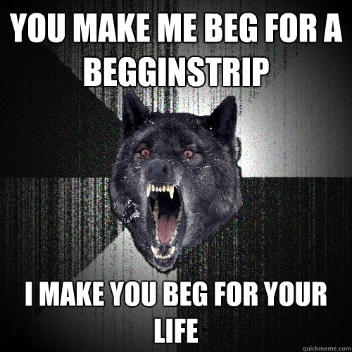you make me beg for a begginstrip i make you beg for your life  Insanity Wolf
