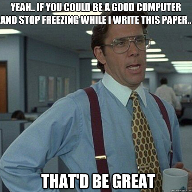 Yeah.. if you could be a good computer 
and stop freezing while I write this paper..  THAT'D BE GREAT - Yeah.. if you could be a good computer 
and stop freezing while I write this paper..  THAT'D BE GREAT  Misc
