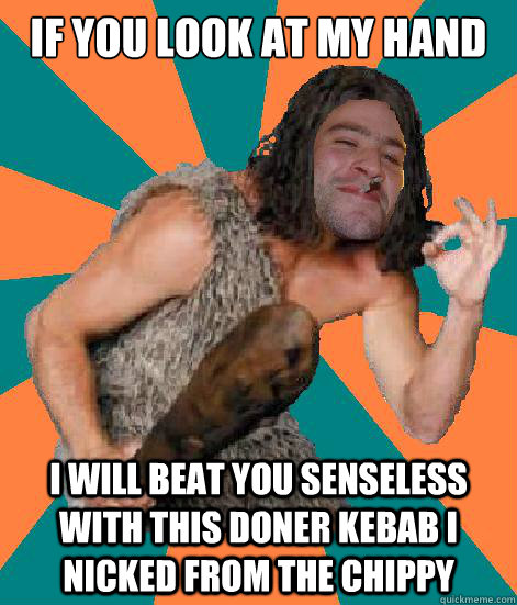 If you look at my hand  I will beat you senseless with this doner kebab i nicked from the chippy  Good Guy Grog