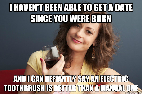 I haven't been able to get a date since you were born and i can defiantly say an electric toothbrush is better than a manual one  Forever Resentful Mother