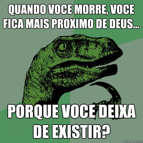 Quando voce morre, voce fica mais proximo de deus...
 porque voce deixa de existir?  Philosoraptor