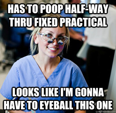 has to poop half-way thru fixed practical looks like I'm gonna have to eyeball this one  overworked dental student