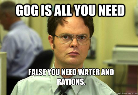 GOG IS ALL YOU NEED False you need water and rations.    Schrute