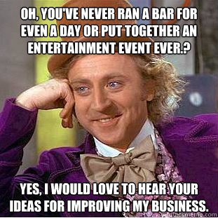 Oh, you've never ran a bar for even a day or put together an entertainment event ever.? Yes, I would love to hear your ideas for improving my business.  Condescending Wonka