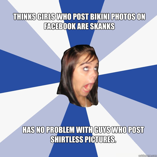 thinks girls who post bikini photos on facebook are skanks has no problem with guys who post shirtless pictures.  Annoying Facebook Girl