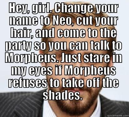 ryan gosling to neo - HEY, GIRL. CHANGE YOUR NAME TO NEO, CUT YOUR HAIR, AND COME TO THE PARTY SO YOU CAN TALK TO MORPHEUS. JUST STARE IN MY EYES IF MORPHEUS REFUSES TO TAKE OFF THE SHADES.   Good Guy Ryan Gosling
