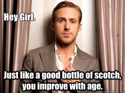 Hey Girl. Just like a good bottle of scotch, you improve with age.  - Hey Girl. Just like a good bottle of scotch, you improve with age.   Ryan Gosling Birthday