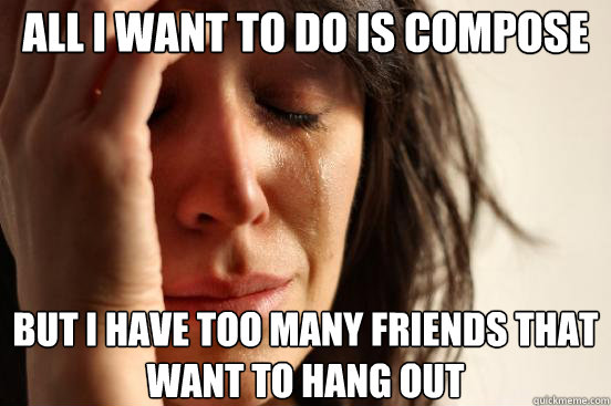 all i want to do is compose but i have too many friends that want to hang out  First World Problems
