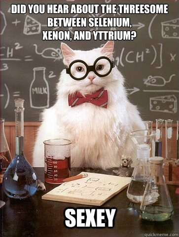 Did you hear about the threesome between selenium, 
xenon, and yttrium? sexey  Chemistry Cat