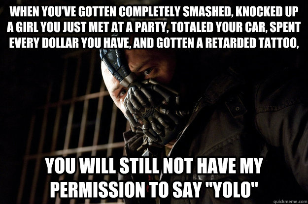 When you've gotten completely smashed, knocked up a girl you just met at a party, totaled your car, spent every dollar you have, and gotten a retarded tattoo,   You will still not have my permission to say 