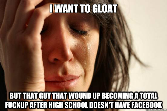 I want to gloat But that guy that wound up becoming a total fuckup after high school doesn't have facebook - I want to gloat But that guy that wound up becoming a total fuckup after high school doesn't have facebook  First World Problems