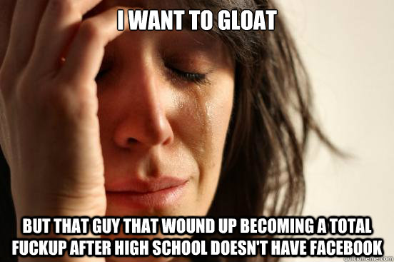 I want to gloat But that guy that wound up becoming a total fuckup after high school doesn't have facebook  First World Problems