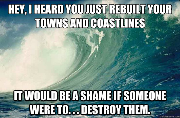 Hey, I heard you just rebuilt your
towns and coastlines It would be a shame if someone were to. . . destroy them. - Hey, I heard you just rebuilt your
towns and coastlines It would be a shame if someone were to. . . destroy them.  Scumbag Tsunami