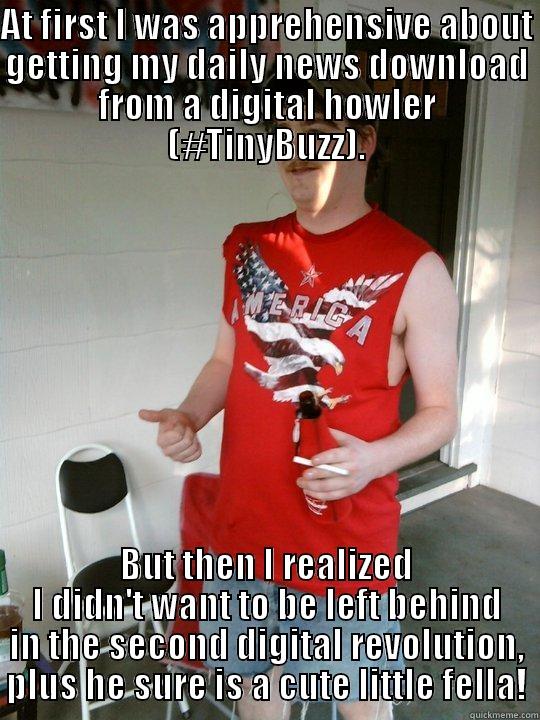 AT FIRST I WAS APPREHENSIVE ABOUT GETTING MY DAILY NEWS DOWNLOAD FROM A DIGITAL HOWLER (#TINYBUZZ). BUT THEN I REALIZED I DIDN'T WANT TO BE LEFT BEHIND IN THE SECOND DIGITAL REVOLUTION, PLUS HE SURE IS A CUTE LITTLE FELLA! Redneck Randal