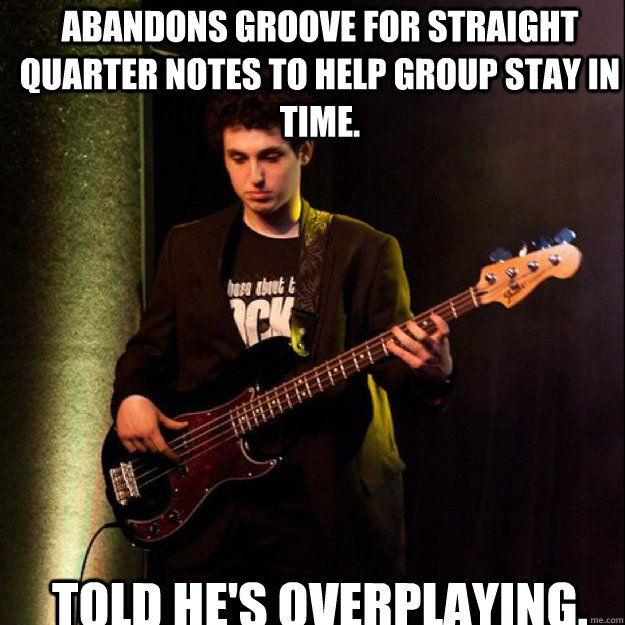 Abandons groove for straight quarter notes to help group stay in time. TOLD HE'S OVERPLAYING. - Abandons groove for straight quarter notes to help group stay in time. TOLD HE'S OVERPLAYING.  Sad Bassist