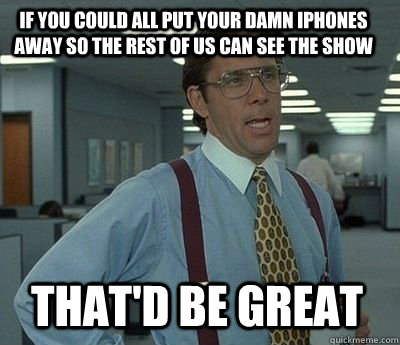 If you could all put your damn iphones away so the rest of us can see the show That'd be great  Bill Lumbergh