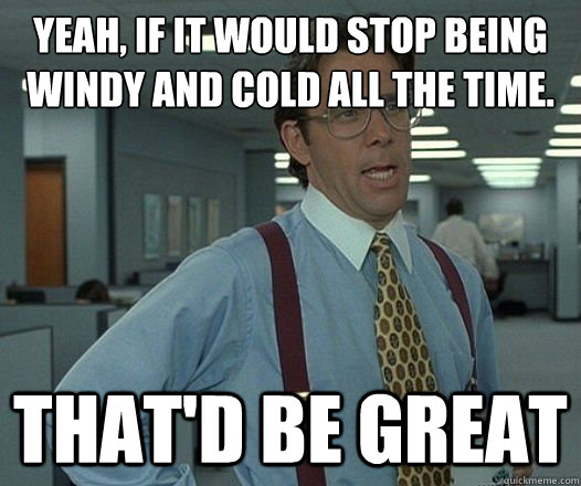 Yeah, if it would stop being windy and cold all the time. That'd be great  Lumbergh