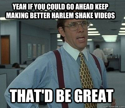 Yeah if you could go ahead keep making better harlem shake videos That'd be great - Yeah if you could go ahead keep making better harlem shake videos That'd be great  Bill Lumbergh