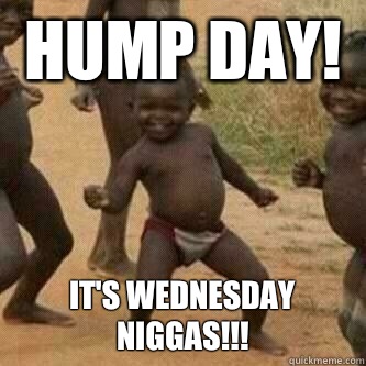 Hump Day! It's Wednesday Niggas!!!  Its friday niggas