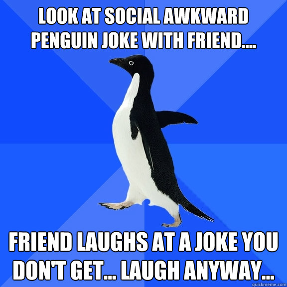 Look at social Awkward Penguin Joke with friend.... Friend laughs at a joke you don't get... laugh anyway...  Socially Awkward Penguin