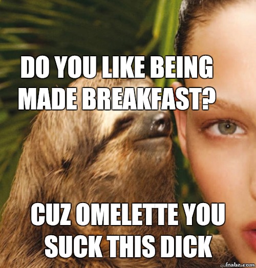 Do you like being made breakfast? Cuz omelette you suck this dick  rape sloth
