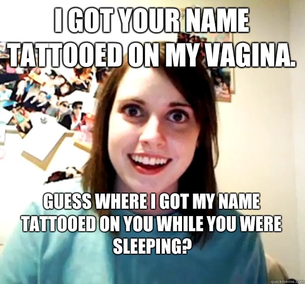 I got your name tattooed on my vagina.  Guess where i got my name tattooed on you while you were sleeping?
  Overly Attached Girlfriend