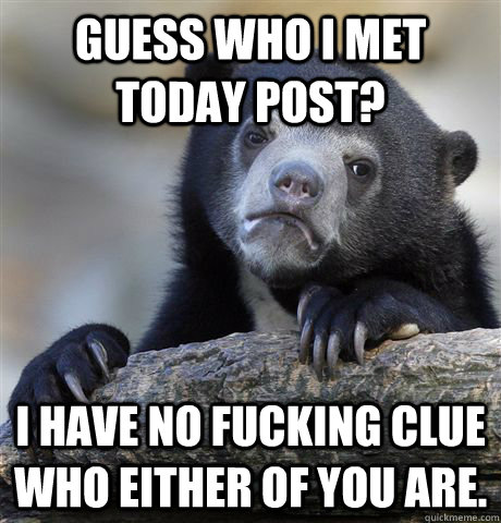 Guess Who I Met Today Post? I have no fucking clue who either of you are.  Confession Bear