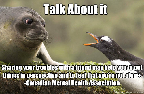 Talk About it Sharing your troubles with a friend may help you to put things in perspective and to feel that you’re not alone. 
-Canadian Mental Health Association - Talk About it Sharing your troubles with a friend may help you to put things in perspective and to feel that you’re not alone. 
-Canadian Mental Health Association  Misc