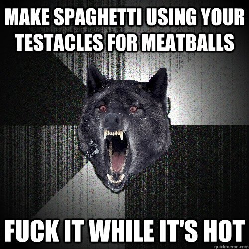 MAKE SPAGHETTI USING YOUR TEStacles for meatballs fuck it while it's hot  Insanity Wolf