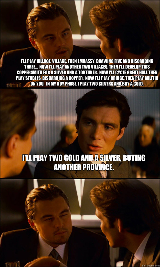 I'll play Village, Village, then Embassy, drawing five and discarding three...  Now I'll play another two Villages, then I'll Develop this Coppersmith for a Silver and a Torturer.  Now I'll cycle Great Hall then play Stables, discarding a Copper.  Now I'l - I'll play Village, Village, then Embassy, drawing five and discarding three...  Now I'll play another two Villages, then I'll Develop this Coppersmith for a Silver and a Torturer.  Now I'll cycle Great Hall then play Stables, discarding a Copper.  Now I'l  Inception