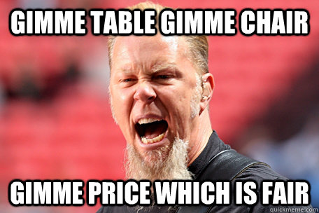 gimme table gimme chair gimme price which is fair  I AM THE TABLE - James Hetfield