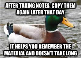 After taking notes, copy them again later that day It helps you remember the material and doesn't take long  Good Advice Duck