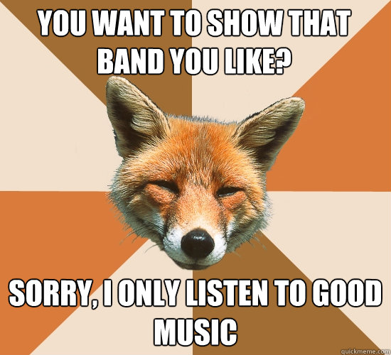 You want to show that band you like?
 Sorry, I only listen to good music  Condescending Fox