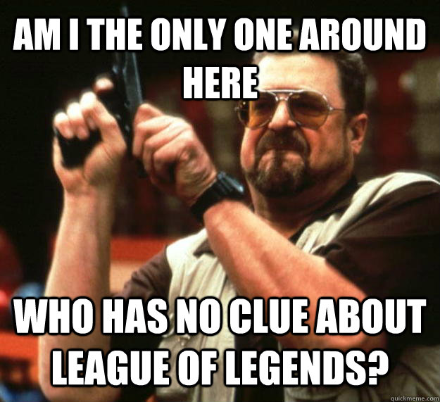 AM I THE ONLY ONE AROUND HERE WHO HAS NO CLUE ABOUT LEAGUE OF LEGENDS?  Angry Walter