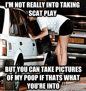 I'm not really into taking scat play but you can take pictures of my poop if thats what you're into - I'm not really into taking scat play but you can take pictures of my poop if thats what you're into  Karma Whore