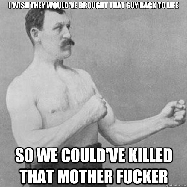 I wish they would've brought that guy back to life so we could've killed that mother fucker  overly manly man