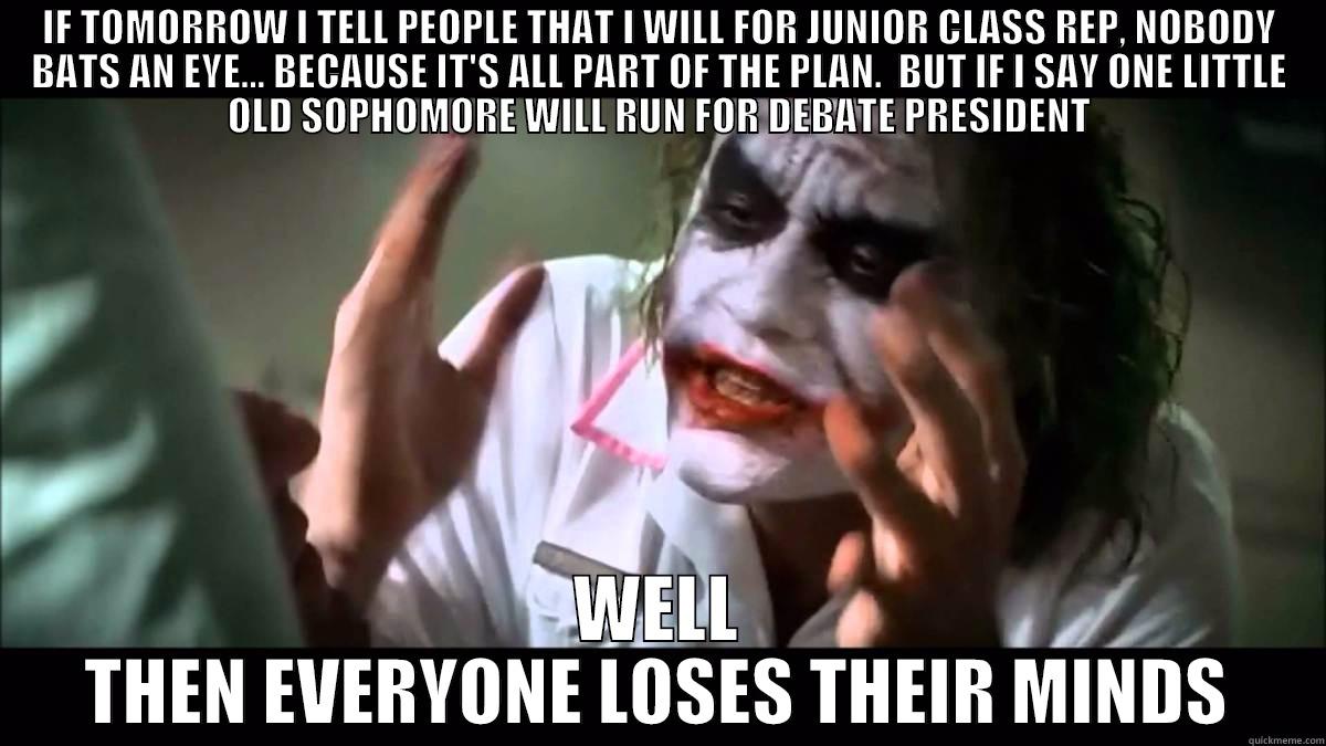 IF TOMORROW I TELL PEOPLE THAT I WILL FOR JUNIOR CLASS REP, NOBODY BATS AN EYE... BECAUSE IT'S ALL PART OF THE PLAN.  BUT IF I SAY ONE LITTLE OLD SOPHOMORE WILL RUN FOR DEBATE PRESIDENT WELL THEN EVERYONE LOSES THEIR MINDS Misc