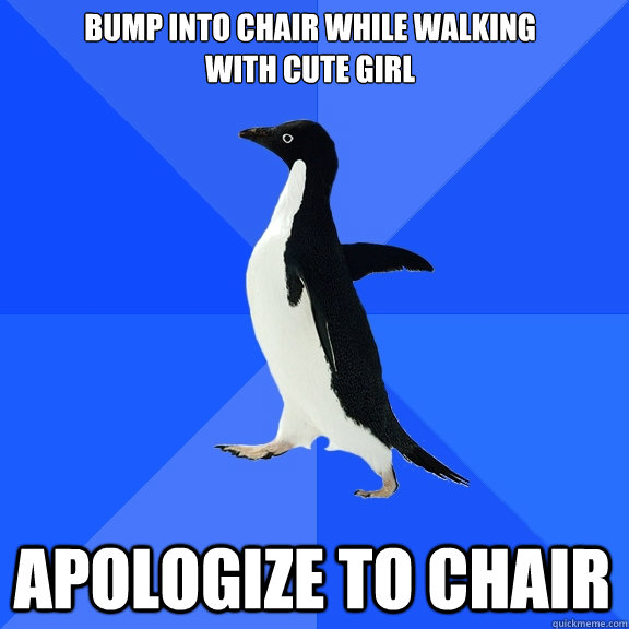 Bump into chair while walking 
with cute girl apologize to chair  Socially Awkward Penguin
