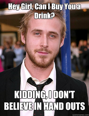 Hey Girl, Can I Buy You a Drink?  KIDDING, I DON'T BELIEVE IN HAND OUTS  Paul Ryan Gosling