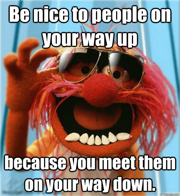 Be nice to people on your way up   because you meet them on your way down.  Advice Animal