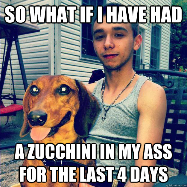 so what if i have had a zucchini in my ass for the last 4 days  