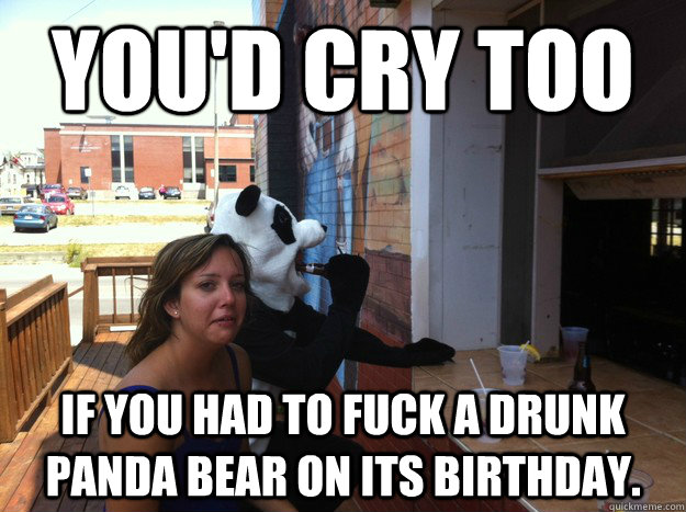 You'd cry too if you had to fuck a drunk panda bear on its birthday. - You'd cry too if you had to fuck a drunk panda bear on its birthday.  Drunk Panda Fucker