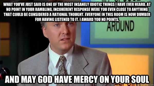 what you've just said is one of the most insanely idiotic things I have ever heard. At no point in your rambling, incoherent response were you even close to anything that could be considered a rational thought. Everyone in this room is now dumber for havi  