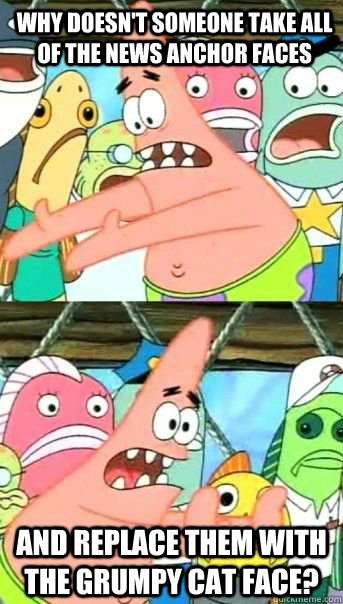Why doesn't someone take all of the news anchor faces and replace them with the grumpy cat face?   Patrick Star