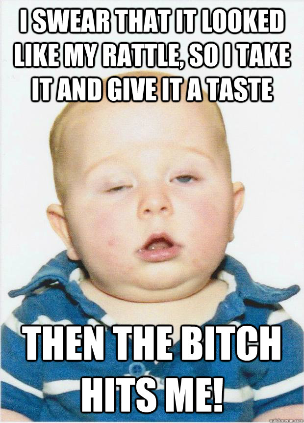I swear that It looked like my rattle, so I take it and give it a taste then the bitch hits me!  Blitzed Baby