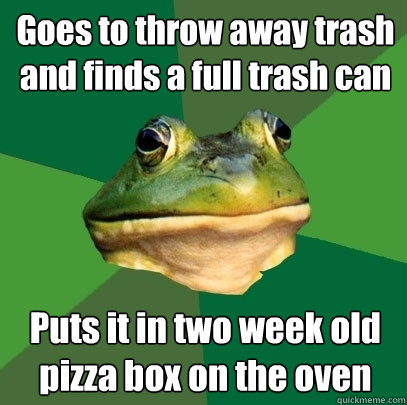 Goes to throw away trash and finds a full trash can Puts it in two week old pizza box on the oven  Foul Bachelor Frog