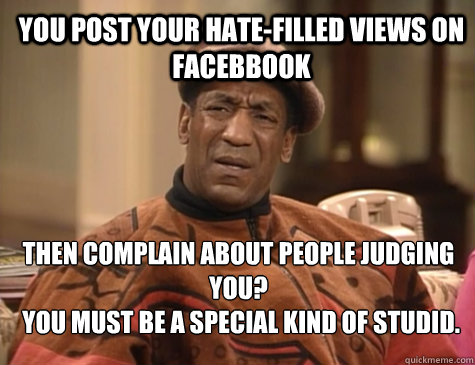 YOU POST YOUR HATE-FILLED VIEWS ON FACEBBOOK  THEN COMPLAIN ABOUT PEOPLE JUDGING YOU?
 YOU MUST BE A SPECIAL KIND OF STUDID.   - YOU POST YOUR HATE-FILLED VIEWS ON FACEBBOOK  THEN COMPLAIN ABOUT PEOPLE JUDGING YOU?
 YOU MUST BE A SPECIAL KIND OF STUDID.    Bill Cosby You Must Be A Special Kind Of Stupid