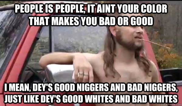 people is people, it aint your color that makes you bad or good i mean, dey's good niggers and bad niggers, just like dey's good whites and bad whites - people is people, it aint your color that makes you bad or good i mean, dey's good niggers and bad niggers, just like dey's good whites and bad whites  Almost Politically Correct Redneck