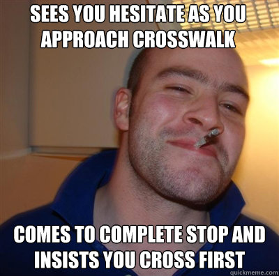 Sees you hesitate as you approach crosswalk Comes to complete stop and insists you cross first - Sees you hesitate as you approach crosswalk Comes to complete stop and insists you cross first  Goodguy Greg Shitting