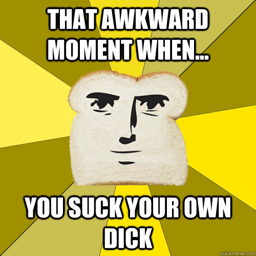 That awkward moment when... you suck your own dick  Breadfriend